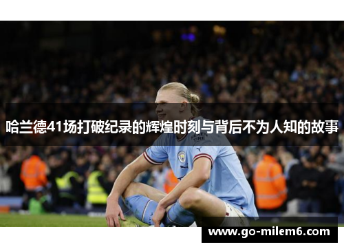 哈兰德41场打破纪录的辉煌时刻与背后不为人知的故事