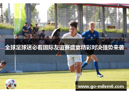 全球足球迷必看国际友谊赛盛宴精彩对决强势来袭