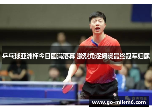 乒乓球亚洲杯今日圆满落幕 激烈角逐揭晓最终冠军归属