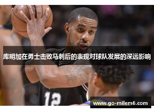 库明加在勇士击败马刺后的表现对球队发展的深远影响