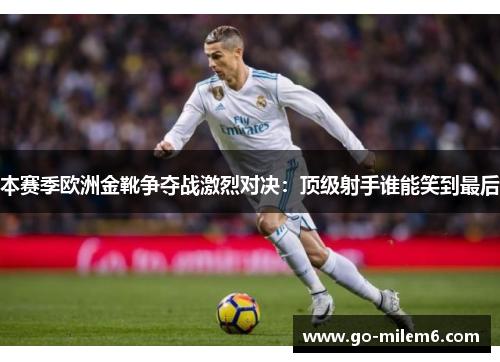 本赛季欧洲金靴争夺战激烈对决：顶级射手谁能笑到最后