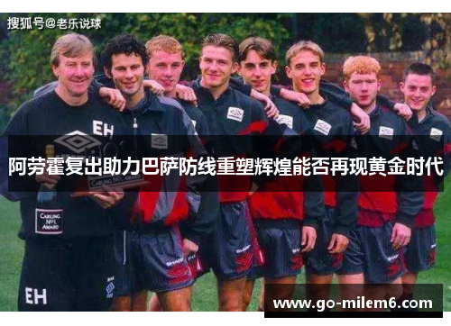 阿劳霍复出助力巴萨防线重塑辉煌能否再现黄金时代