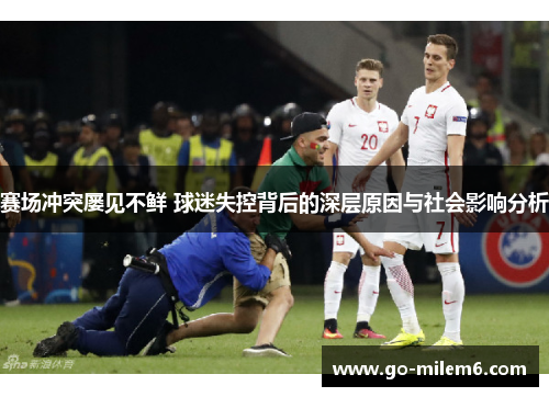 赛场冲突屡见不鲜 球迷失控背后的深层原因与社会影响分析 赛场冲突屡见不鲜 球迷失控背后的深层原因与社会影响分析