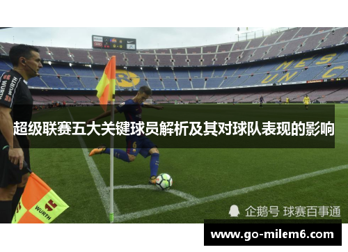 超级联赛五大关键球员解析及其对球队表现的影响 超级联赛五大关键球员解析及其对球队表现的影响