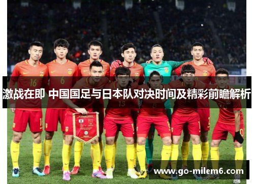 激战在即 中国国足与日本队对决时间及精彩前瞻解析 激战在即 中国国足与日本队对决时间及精彩前瞻解析
