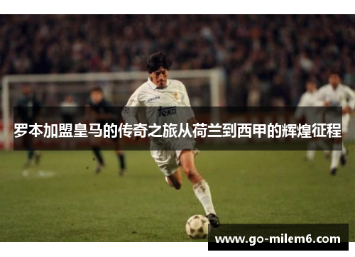 罗本加盟皇马的传奇之旅从荷兰到西甲的辉煌征程 罗本加盟皇马的传奇之旅从荷兰到西甲的辉煌征程