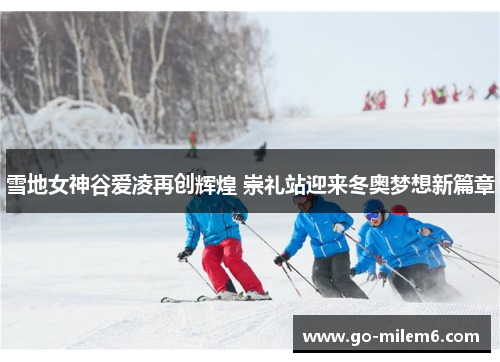 雪地女神谷爱凌再创辉煌 崇礼站迎来冬奥梦想新篇章