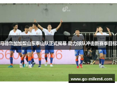 马德鲁加加盟山东泰山队正式揭幕 助力球队冲击新赛季目标